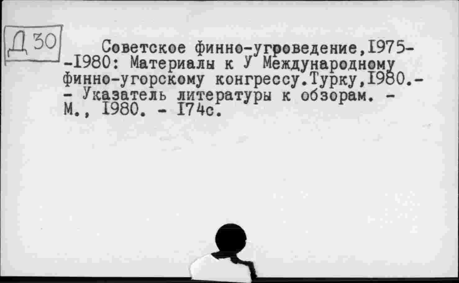 ﻿Советское финно-угроведение,І975--1980: Материалы к У Международному финно-угорскому конгрессу.Турку,I960. - Указатель литературы к обзорам. -М., 1980. - 174с;